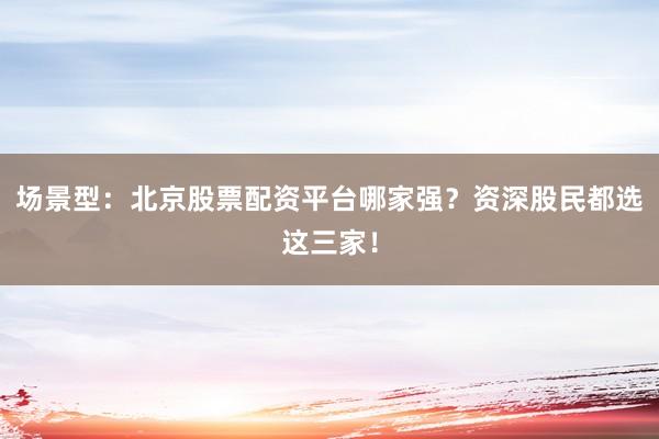 场景型：北京股票配资平台哪家强？资深股民都选这三家！