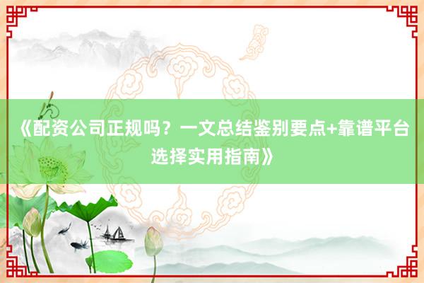 《配资公司正规吗？一文总结鉴别要点+靠谱平台选择实用指南》