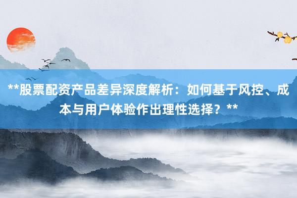 **股票配资产品差异深度解析：如何基于风控、成本与用户体验作出理性选择？**