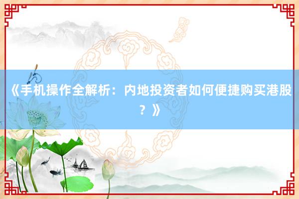 《手机操作全解析：内地投资者如何便捷购买港股？》