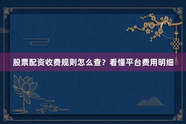 股票配资收费规则怎么查？看懂平台费用明细