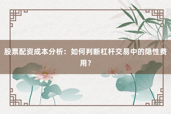 股票配资成本分析：如何判断杠杆交易中的隐性费用？
