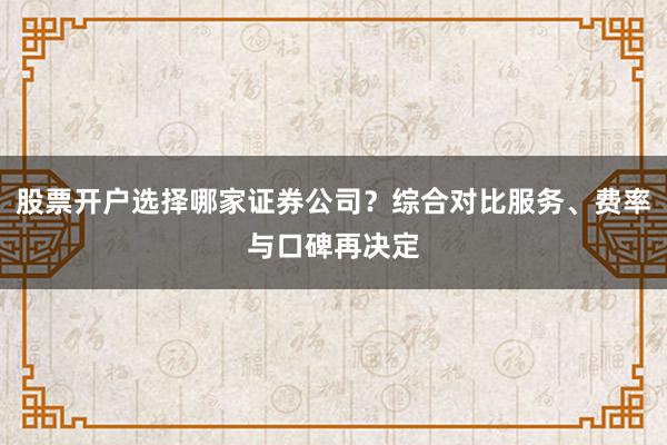 股票开户选择哪家证券公司？综合对比服务、费率与口碑再决定