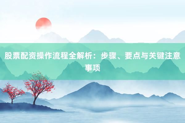 股票配资操作流程全解析：步骤、要点与关键注意事项