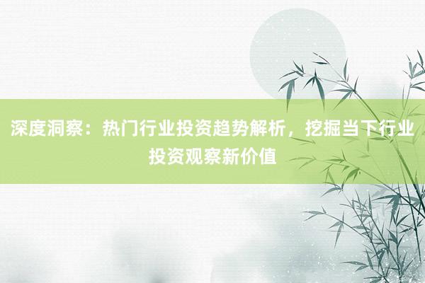 深度洞察：热门行业投资趋势解析，挖掘当下行业投资观察新价值