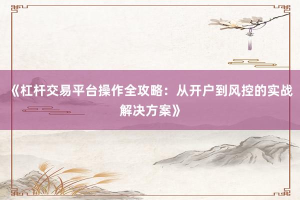 《杠杆交易平台操作全攻略：从开户到风控的实战解决方案》