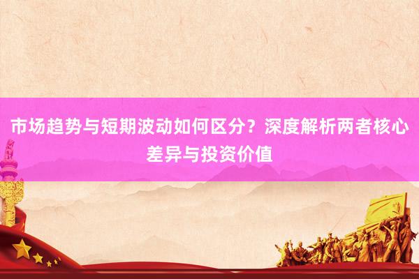 市场趋势与短期波动如何区分？深度解析两者核心差异与投资价值
