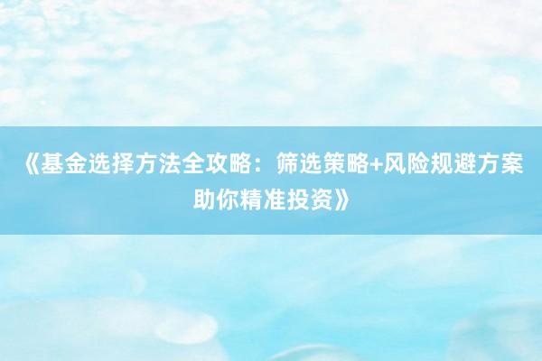 《基金选择方法全攻略：筛选策略+风险规避方案助你精准投资》