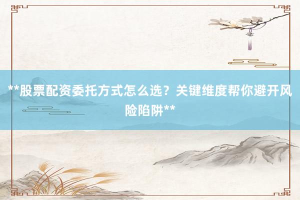 **股票配资委托方式怎么选？关键维度帮你避开风险陷阱**
