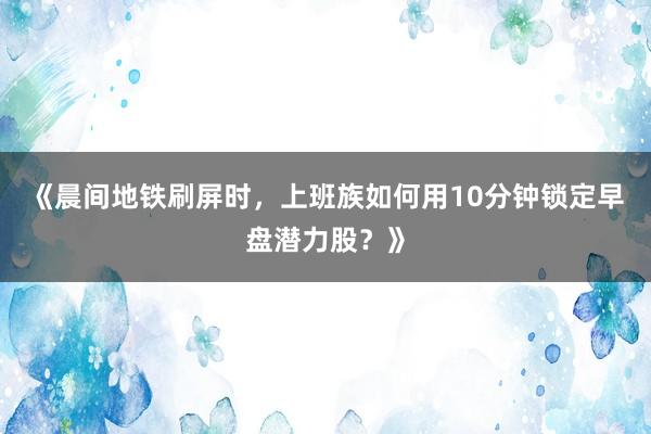 《晨间地铁刷屏时，上班族如何用10分钟锁定早盘潜力股？》