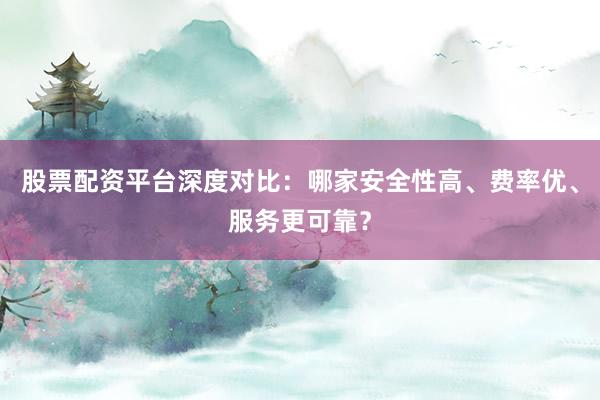股票配资平台深度对比：哪家安全性高、费率优、服务更可靠？