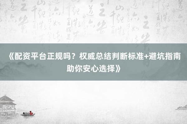 《配资平台正规吗？权威总结判断标准+避坑指南助你安心选择》