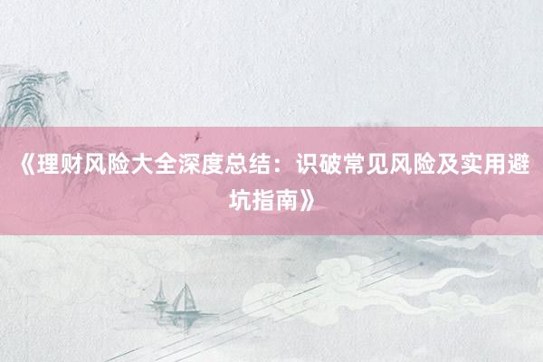 《理财风险大全深度总结：识破常见风险及实用避坑指南》