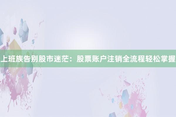 上班族告别股市迷茫：股票账户注销全流程轻松掌握