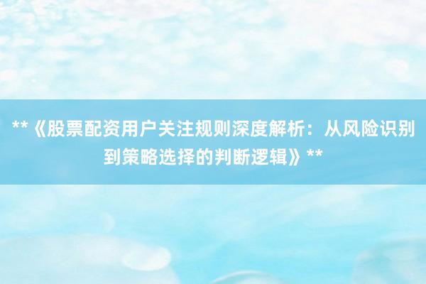 **《股票配资用户关注规则深度解析：从风险识别到策略选择的判断逻辑》**