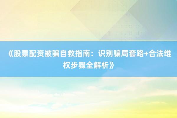 《股票配资被骗自救指南：识别骗局套路+合法维权步骤全解析》