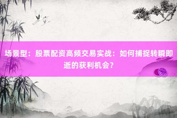场景型：股票配资高频交易实战：如何捕捉转瞬即逝的获利机会？