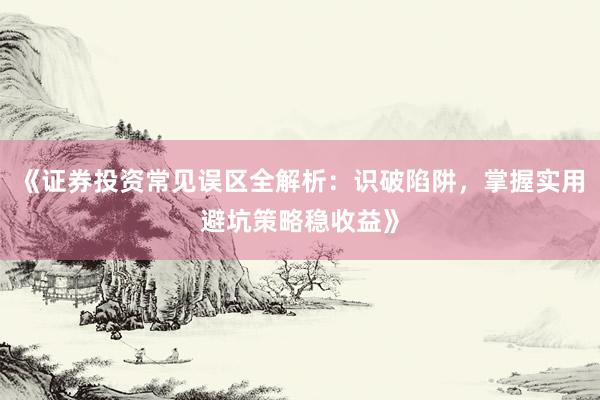 《证券投资常见误区全解析：识破陷阱，掌握实用避坑策略稳收益》