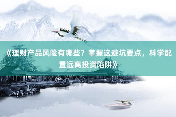 《理财产品风险有哪些？掌握这避坑要点，科学配置远离投资陷阱》