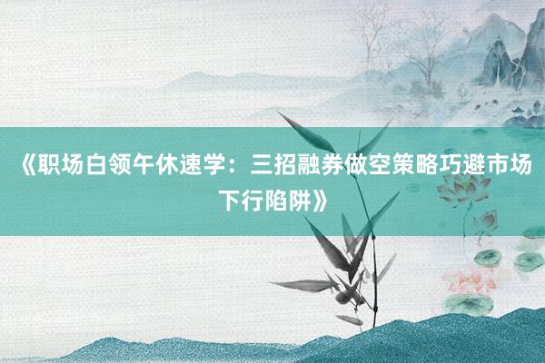 《职场白领午休速学：三招融券做空策略巧避市场下行陷阱》