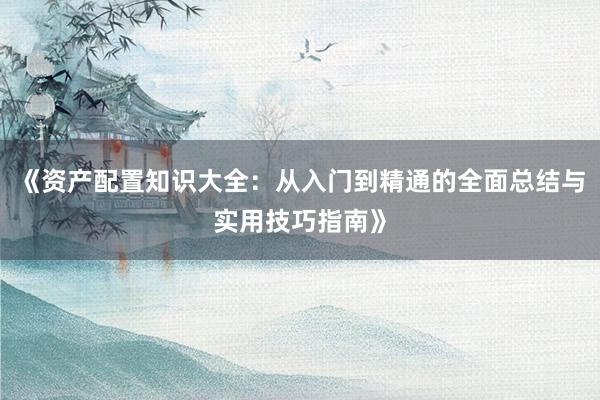 《资产配置知识大全：从入门到精通的全面总结与实用技巧指南》