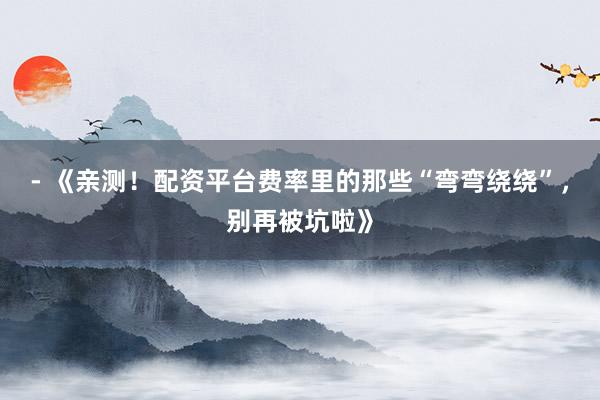- 《亲测!配资平台费率里的那些“弯弯绕绕”,别再被坑啦》