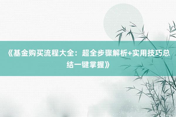 《基金购买流程大全：超全步骤解析+实用技巧总结一键掌握》