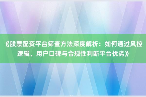 《股票配资平台筛查方法深度解析：如何通过风控逻辑、用户口碑与合规性判断平台优劣》