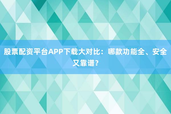 股票配资平台APP下载大对比：哪款功能全、安全又靠谱？