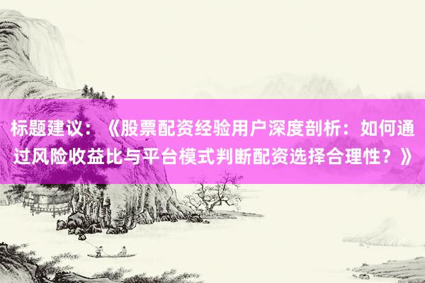 标题建议：《股票配资经验用户深度剖析：如何通过风险收益比与平台模式判断配资选择合理性？》