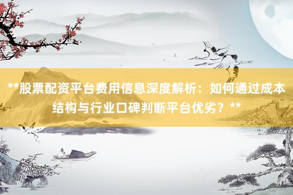 **股票配资平台费用信息深度解析：如何通过成本结构与行业口碑判断平台优劣？**