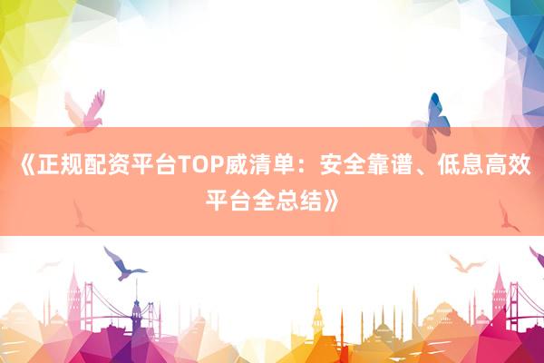 《正规配资平台TOP威清单：安全靠谱、低息高效平台全总结》