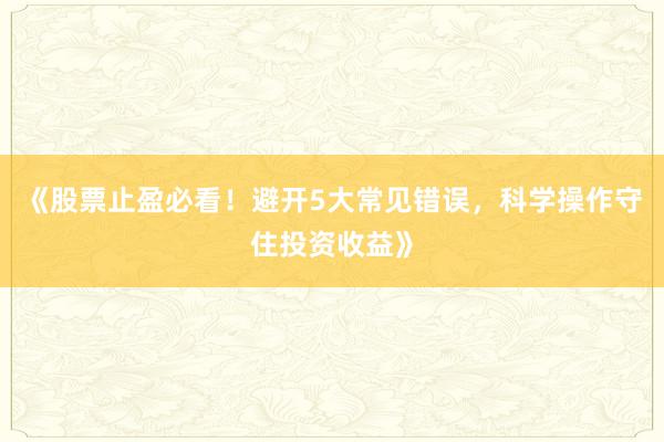 《股票止盈必看！避开5大常见错误，科学操作守住投资收益》