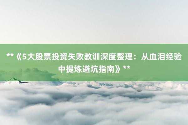 **《5大股票投资失败教训深度整理：从血泪经验中提炼避坑指南》**