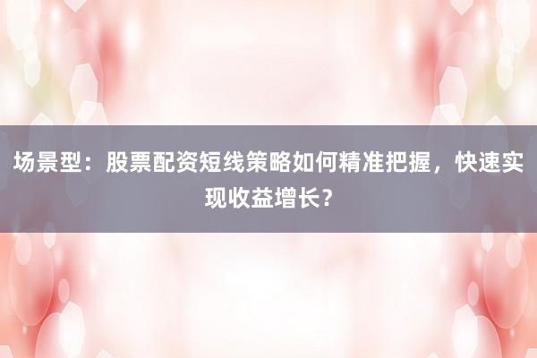 场景型：股票配资短线策略如何精准把握，快速实现收益增长？