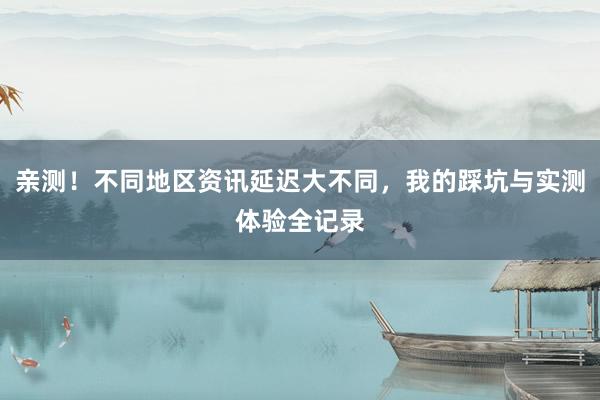 亲测！不同地区资讯延迟大不同，我的踩坑与实测体验全记录