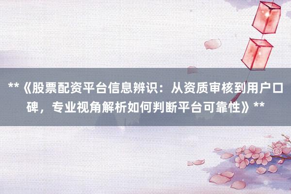 **《股票配资平台信息辨识：从资质审核到用户口碑，专业视角解析如何判断平台可靠性》**