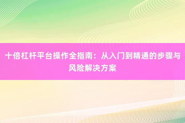 十倍杠杆平台操作全指南：从入门到精通的步骤与风险解决方案