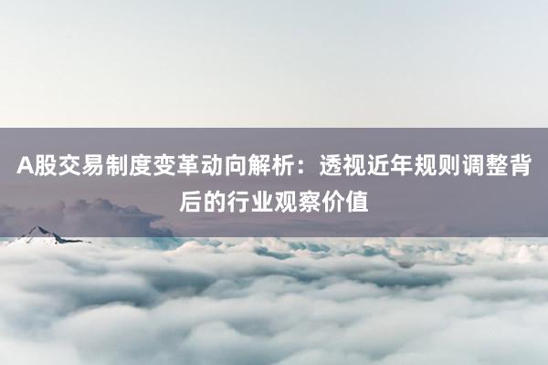 A股交易制度变革动向解析：透视近年规则调整背后的行业观察价值