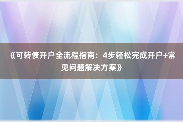 《可转债开户全流程指南：4步轻松完成开户+常见问题解决方案》
