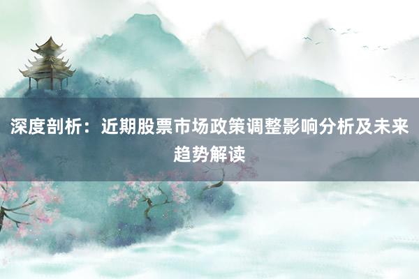 深度剖析：近期股票市场政策调整影响分析及未来趋势解读