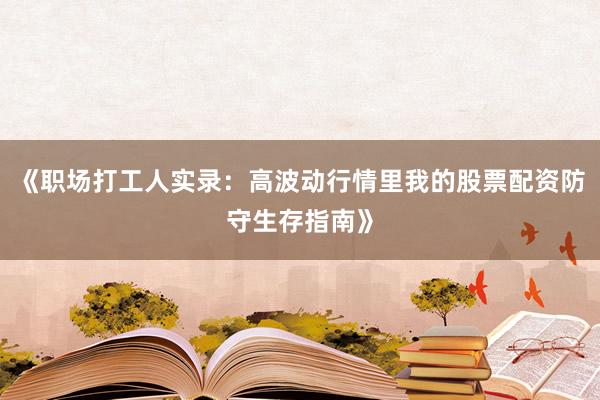 《职场打工人实录：高波动行情里我的股票配资防守生存指南》