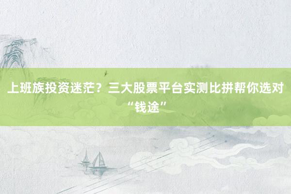 上班族投资迷茫？三大股票平台实测比拼帮你选对“钱途”